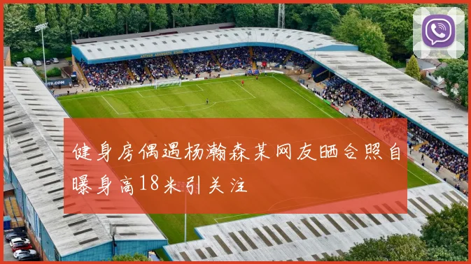 健身房偶遇杨瀚森某网友晒合照自曝身高18米引关注