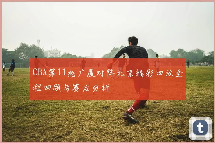 CBA第11轮广厦对阵北京精彩回放全程回顾与赛后分析