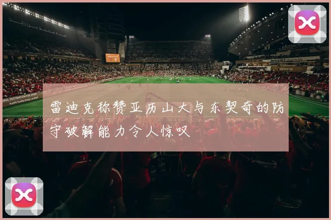 雷迪克称赞亚历山大与东契奇的防守破解能力令人惊叹