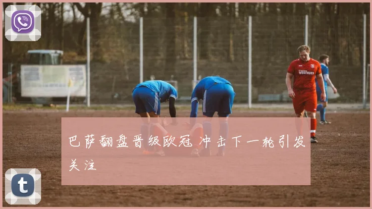巴萨翻盘晋级欧冠 冲击下一轮引发关注
