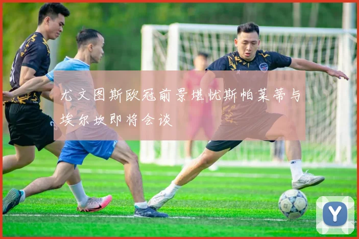 尤文图斯欧冠前景堪忧斯帕莱蒂与埃尔坎即将会谈
